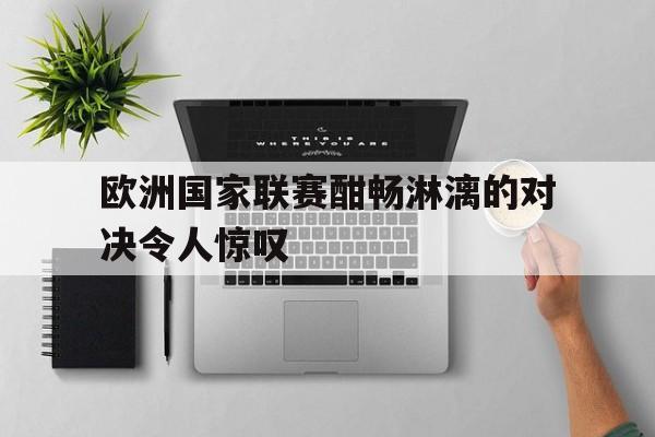 欧洲国家联赛酣畅淋漓的对决令人惊叹的简单介绍