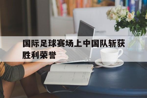 国际足球赛场上中国队斩获胜利荣誉的简单介绍