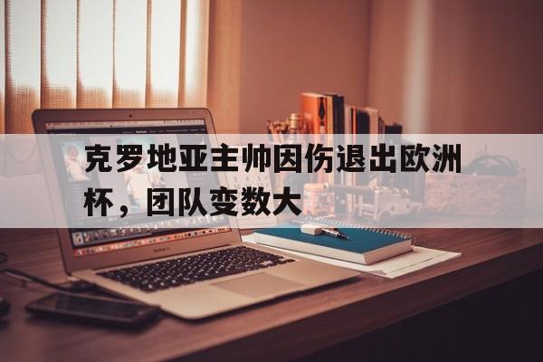 关于克罗地亚主帅因伤退出欧洲杯，团队变数大的信息