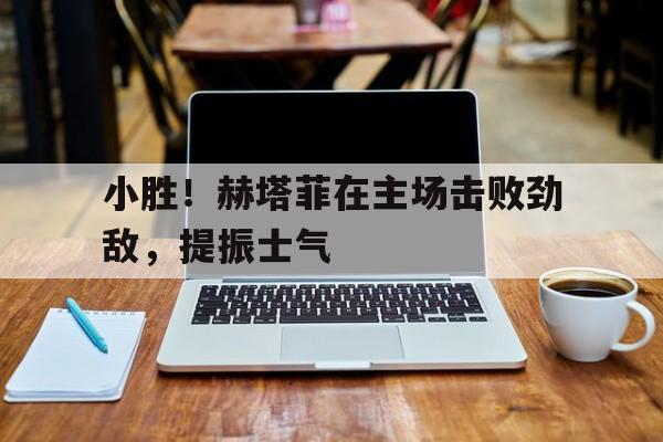 小胜！赫塔菲在主场击败劲敌，提振士气的简单介绍