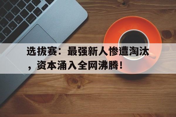 选拔赛：最强新人惨遭淘汰，资本涌入全网沸腾！