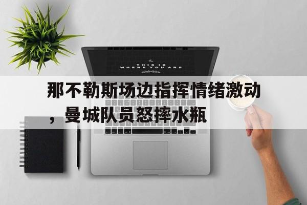 那不勒斯场边指挥情绪激动，曼城队员怒摔水瓶