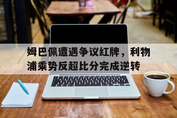 姆巴佩遭遇争议红牌，利物浦乘势反超比分完成逆转