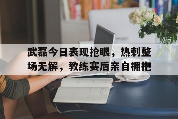 武磊今日表现抢眼，热刺整场无解，教练赛后亲自拥抱